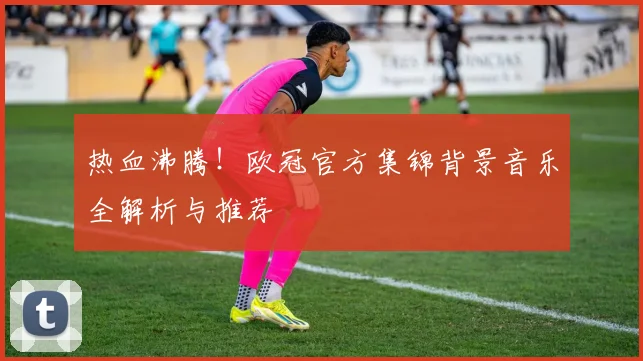 热血沸腾！欧冠官方集锦背景音乐全解析与推荐