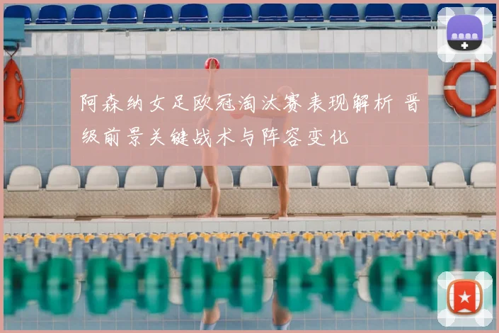 阿森纳女足欧冠淘汰赛表现解析 晋级前景关键战术与阵容变化