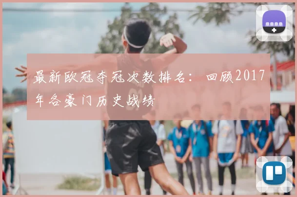 最新欧冠夺冠次数排名:回顾2017年各豪门历史战绩