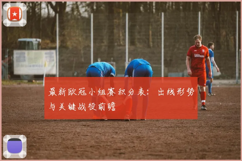 最新欧冠小组赛积分表:出线形势与关键战役前瞻