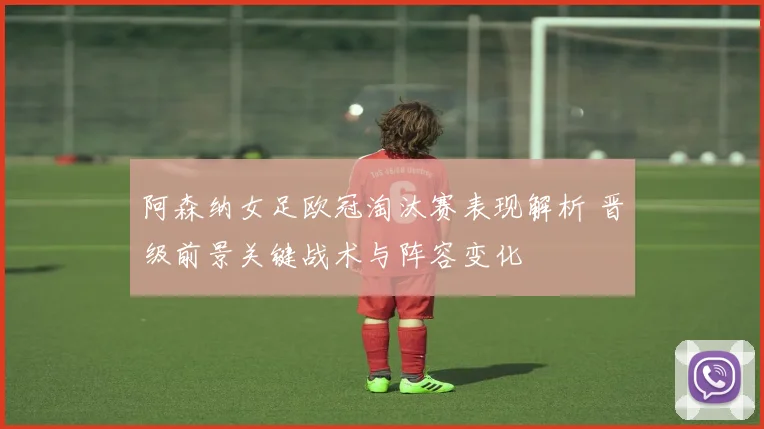 阿森纳女足欧冠淘汰赛表现解析 晋级前景关键战术与阵容变化