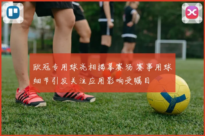 欧冠专用球亮相揭幕赛场 赛事用球细节引发关注应用影响受瞩目