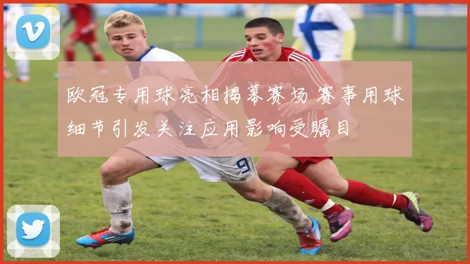 欧冠专用球亮相揭幕赛场 赛事用球细节引发关注应用影响受瞩目