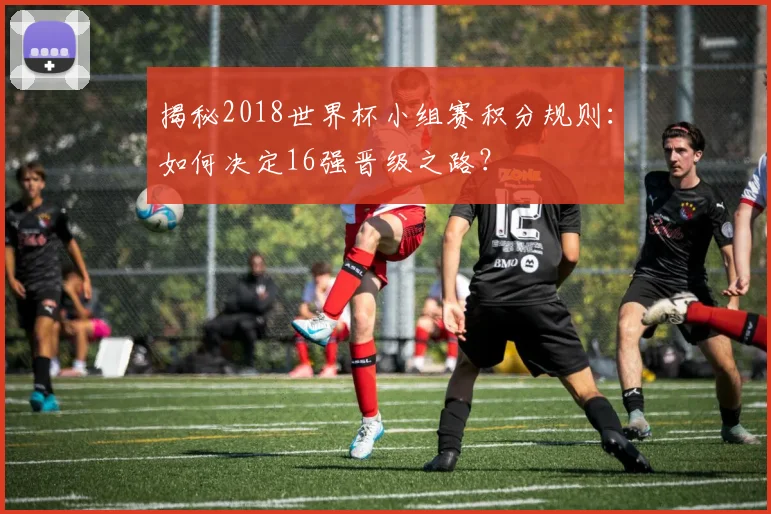 揭秘2018世界杯小组赛积分规则：如何决定16强晋级之路？